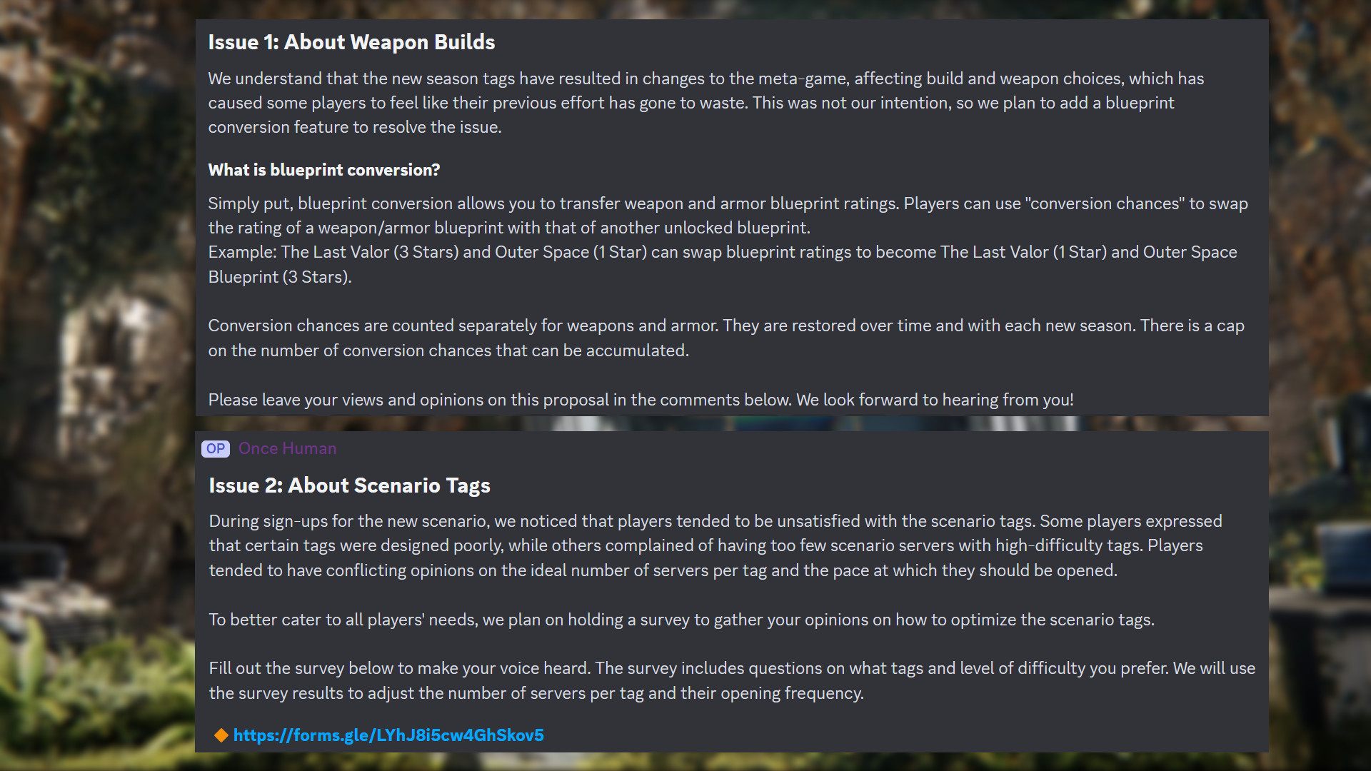 Message Discord d'Once Human : "Problème 1 : À propos des configurations d'armes Nous comprenons que les nouvelles balises de saison ont entraîné des changements dans la méta-jeu, affectant les choix de configuration et d'armes, ce qui a donné à certains joueurs le sentiment que leurs efforts précédents ont été vains. Ce n'était pas notre intention, nous prévoyons donc d'ajouter une fonctionnalité de conversion de plans pour résoudre le problème. Qu'est-ce que la conversion de plans ? En termes simples, la conversion de plans vous permet de transférer les notes de plans d'armes et d'armures. Les joueurs peuvent utiliser "chances de conversion" pour échanger la note d'un plan d'arme/armure avec celle d'un autre plan débloqué. Exemple : The Last Valor (3 étoiles) et Outer Space (1 étoile) peuvent échanger leurs notes de plan pour devenir The Last Valor (1 étoile) et Outer Space Blueprint (3 étoiles). Les chances de conversion sont comptabilisées séparément pour les armes et les armures. Elles sont restaurées au fil du temps et à chaque nouvelle saison. Il y a un plafond au nombre de chances de conversion qui peuvent être accumulées. Veuillez laisser vos points de vue et opinions sur cette proposition dans les commentaires ci-dessous. Nous avons hâte de vous entendre ! Problème 2 : À propos des balises de scénario Lors des inscriptions au nouveau scénario, nous avons remarqué que les joueurs avaient tendance à être insatisfaits des balises de scénario. Certains joueurs ont indiqué que certaines balises étaient mal conçues, tandis que d'autres se sont plaints d'avoir trop peu de serveurs de scénario avec des balises à haute difficulté. Les joueurs avaient tendance à avoir des opinions contradictoires sur le nombre idéal de serveurs par balise et le rythme auquel ils devraient être ouverts. Pour mieux répondre aux besoins de tous les joueurs, nous prévoyons d'organiser une enquête pour recueillir vos avis sur la manière d'optimiser les balises de scénario. Remplissez le sondage ci-dessous pour faire entendre votre voix. L'enquête comprend des questions sur les balises et le niveau de difficulté que vous préférez. Nous utiliserons les résultats de l'enquête pour ajuster le nombre de serveurs par balise et leur fréquence d'ouverture."